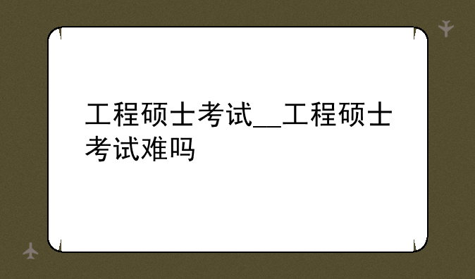 工程硕士考试__工程硕士考试难吗