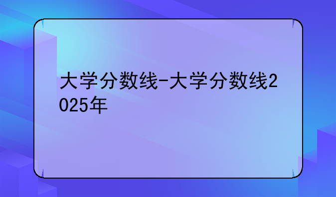大学分数线-大学分数线2025年