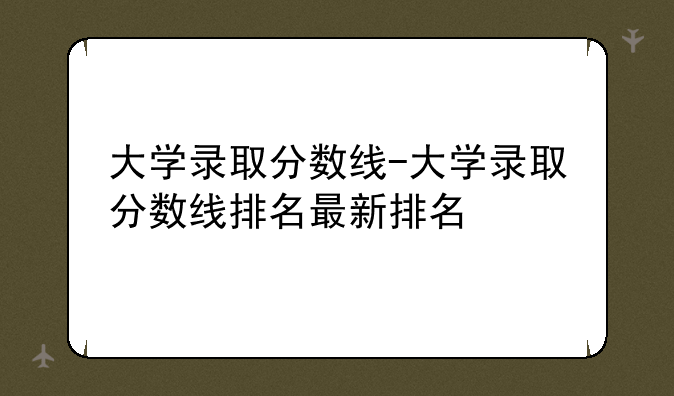 大学录取分数线-大学录取分数线排名最新排名