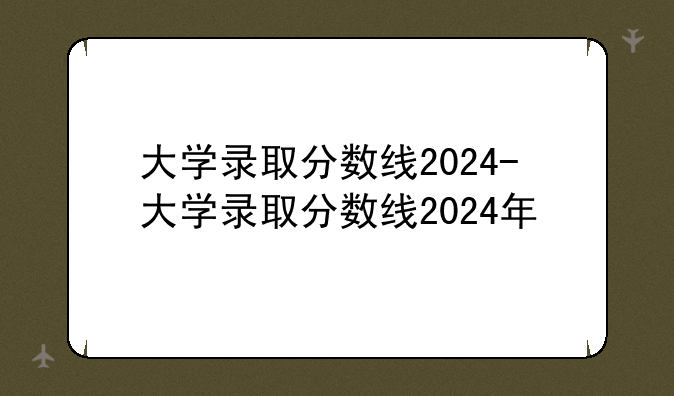 大学录取分数线2024-大学录取分数线2024年