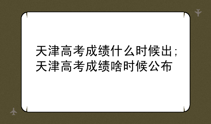 天津高考成绩什么时候出;天津高考成绩啥时候公布