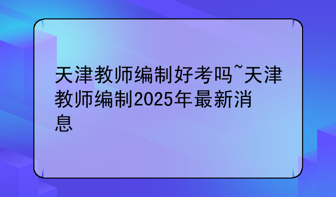 天津教师编制好考吗~天津教师编制2025年最新消息