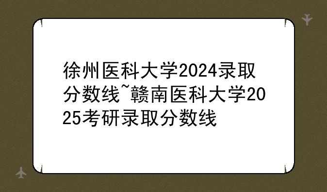 徐州医科大学2024录取分数线~赣南医科大学2025考研录取分数线