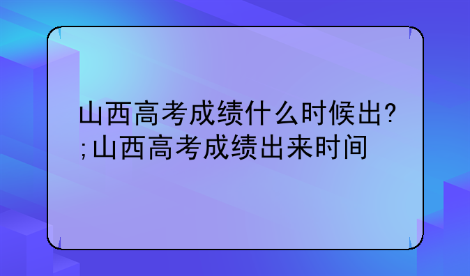 山西高考成绩什么时候出?;山西高考成绩出来时间