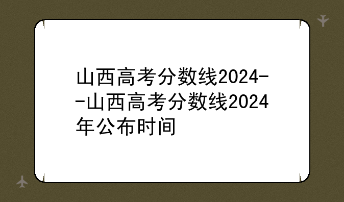 山西高考分数线2024--山西高考分数线2024年公布时间