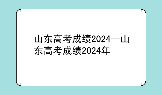 山东高考成绩2024—山东高考成绩2024年