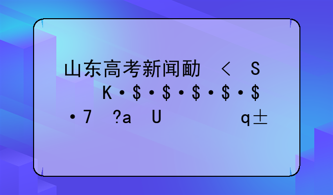 山东高考新闻发布会，山东高考新闻发布会几点结束
