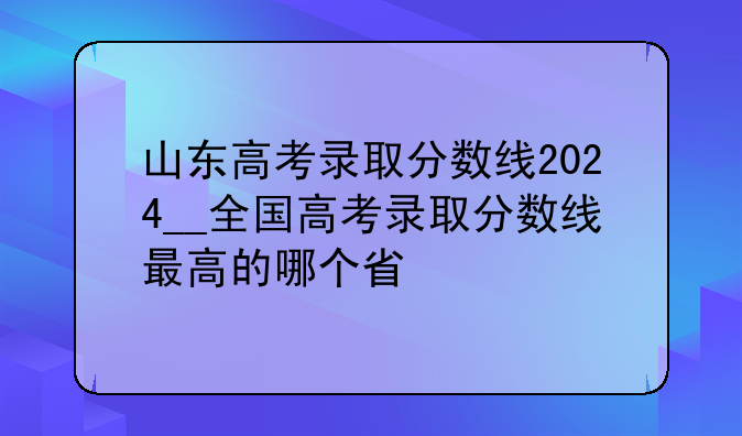 山东高考录取分数线2024__全国高考录取分数线最高的哪个省