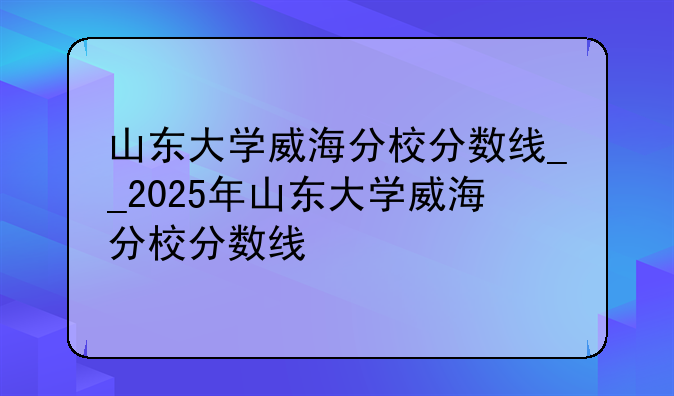 山东大学威海分校分数线__2025年山东大学威海分校分数线
