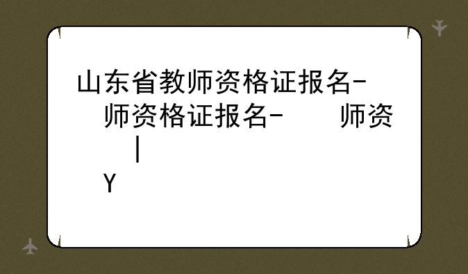 山东省教师资格证报名-山东省教师资格证报名时间2024下半年