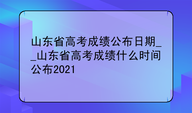 山东省高考成绩公布日期__山东省高考成绩什么时间公布2021