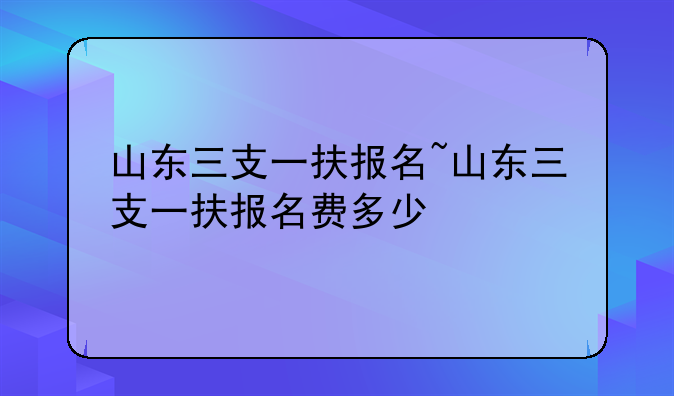 山东三支一扶报名~山东三支一扶报名费多少