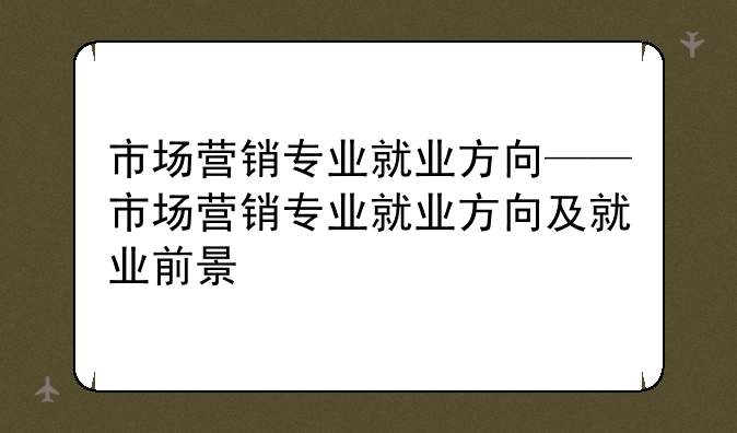 市场营销专业就业方向——市场营销专业就业方向及就业前景