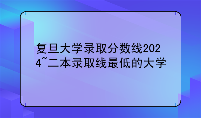 复旦大学录取分数线2024~二本录取线最低的大学