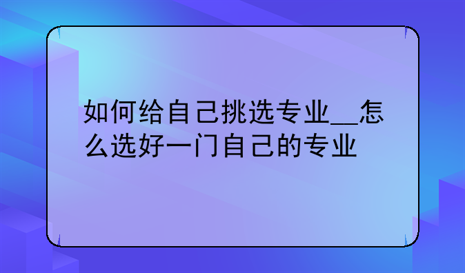 如何给自己挑选专业__怎么选好一门自己的专业