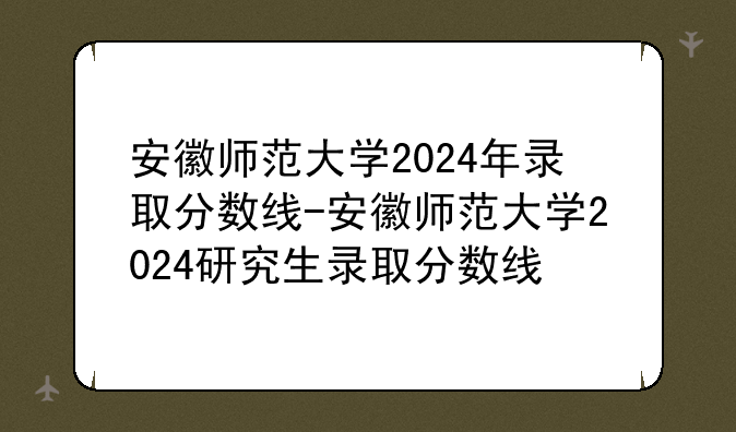 安徽师范大学2024年录取分数线-安徽师范大学2024研究生录取分数线