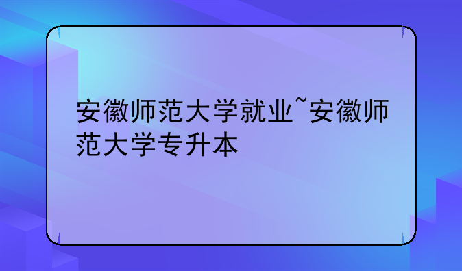 安徽师范大学就业~安徽师范大学专升本