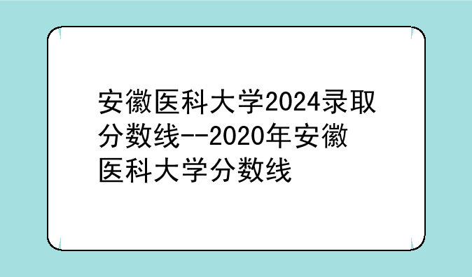 安徽医科大学2024录取分数线--2020年安徽医科大学分数线