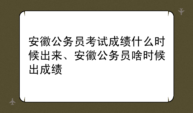 安徽公务员考试成绩什么时候出来、安徽公务员啥时候出成绩