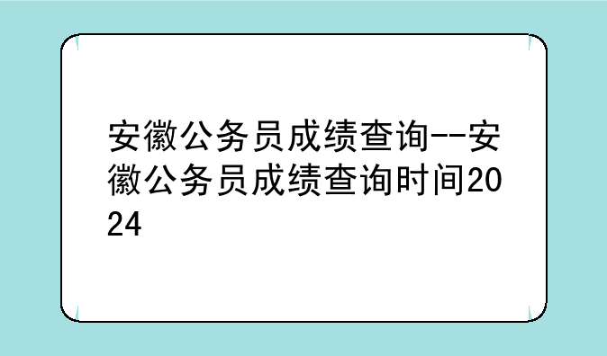 安徽公务员成绩查询--安徽公务员成绩查询时间2024