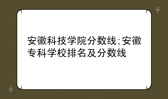 安徽科技学院分数线;安徽专科学校排名及分数线