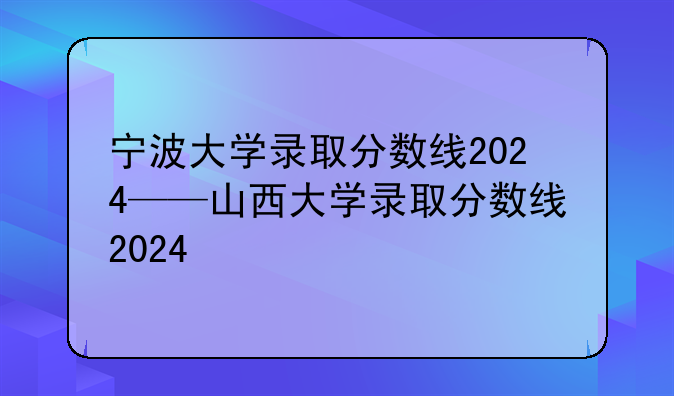 宁波大学录取分数线2024——山西大学录取分数线2024