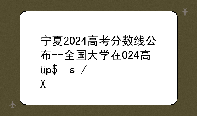 宁夏2024高考分数线公布--全国大学在宁夏录取分数线表