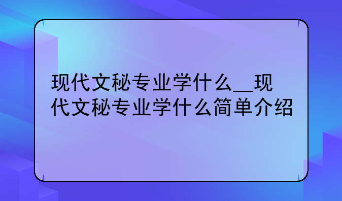 现代文秘专业学什么__现代文秘专业学什么简单介绍