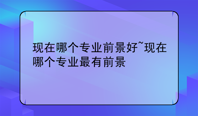 现在哪个专业前景好~现在哪个专业最有前景