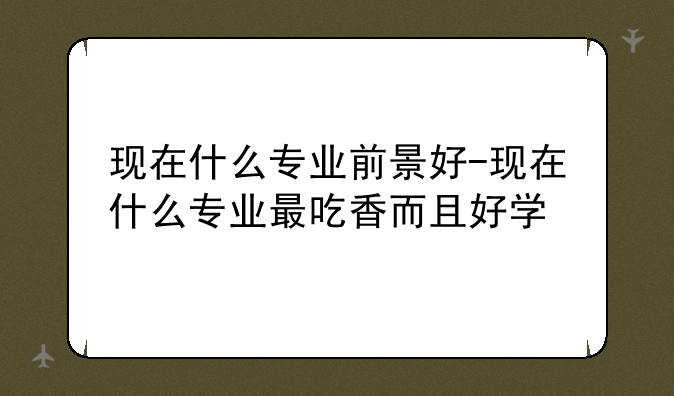 现在什么专业前景好-现在什么专业最吃香而且好学