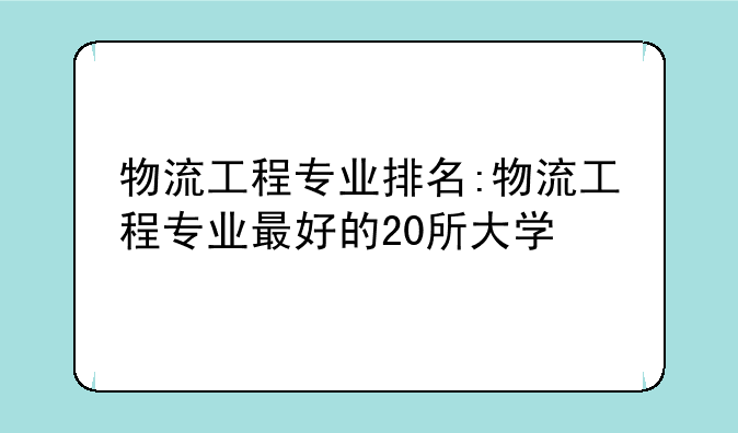 物流工程专业排名:物流工程专业最好的20所大学