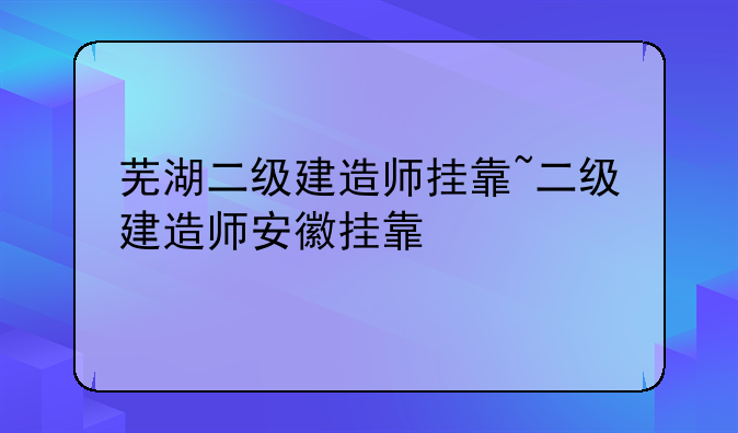 芜湖二级建造师挂靠~二级建造师安徽挂靠