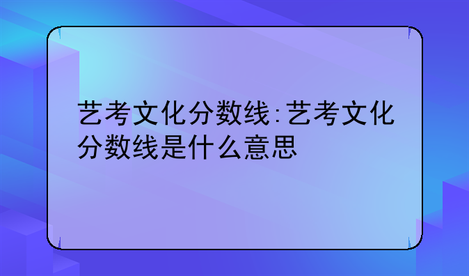 艺考文化分数线:艺考文化分数线是什么意思