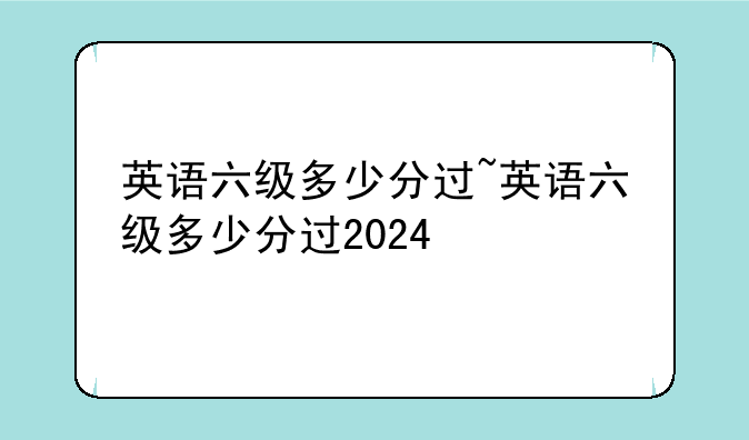 英语六级多少分过~英语六级多少分过2024