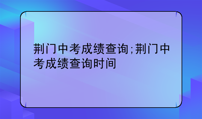 荆门中考成绩查询;荆门中考成绩查询时间