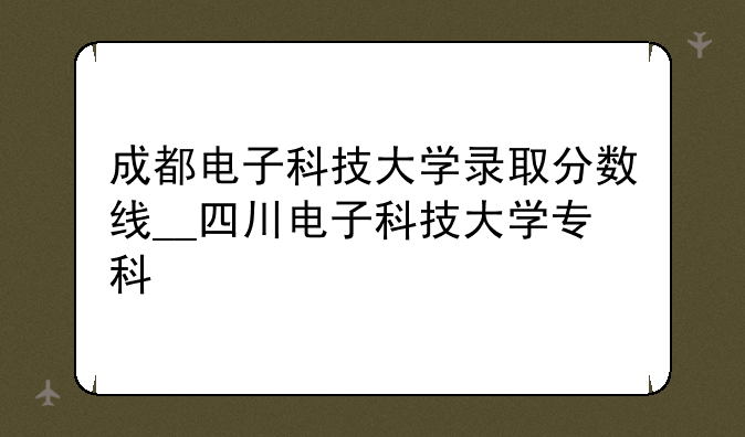 成都电子科技大学录取分数线__四川电子科技大学专科