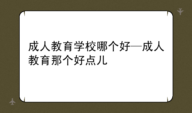 成人教育学校哪个好—成人教育那个好点儿