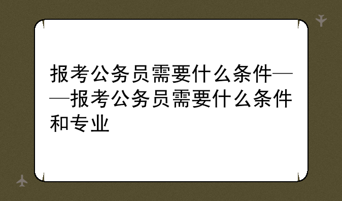 报考公务员需要什么条件——报考公务员需要什么条件和专业