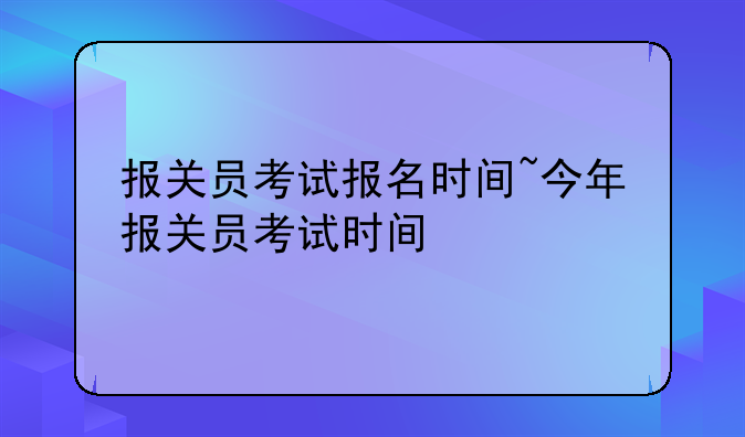 报关员考试报名时间~今年报关员考试时间