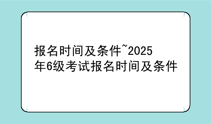 报名时间及条件~2025年6级考试报名时间及条件
