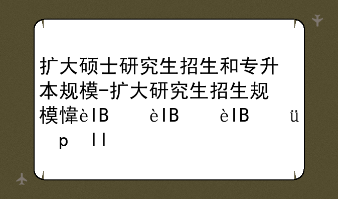 扩大硕士研究生招生和专升本规模-扩大研究生招生规模意味着什么