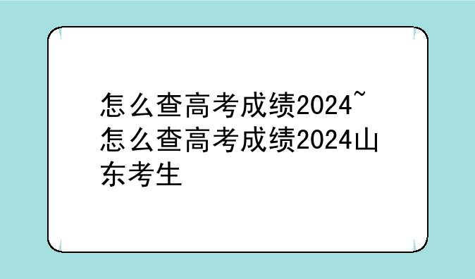 怎么查高考成绩2024~怎么查高考成绩2024山东考生