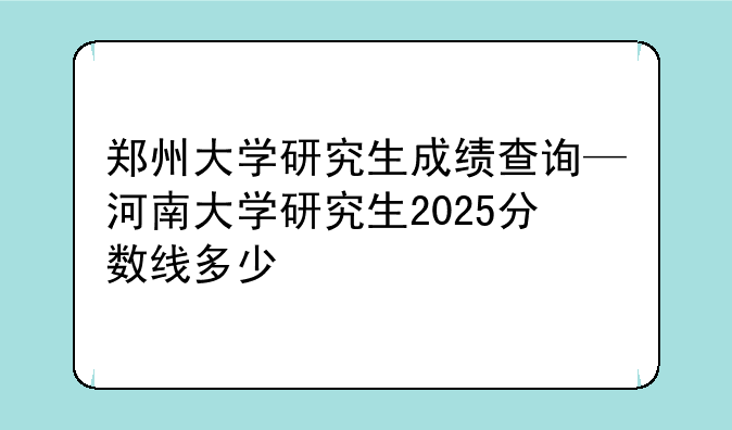 郑州大学研究生成绩查询—河南大学研究生2025分数线多少
