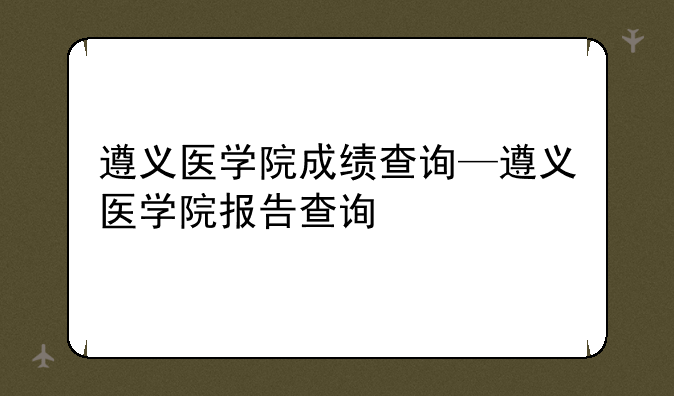 遵义医学院成绩查询—遵义医学院报告查询