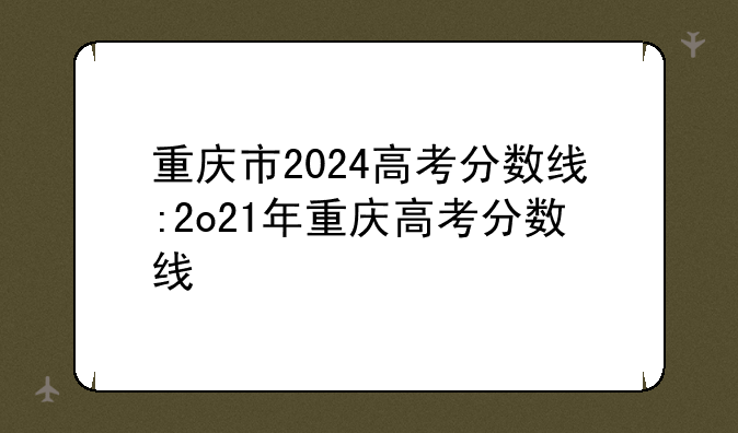 重庆市2024高考分数线:2o21年重庆高考分数线