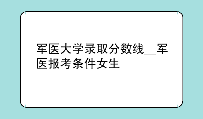 军医大学录取分数线__军医报考条件女生