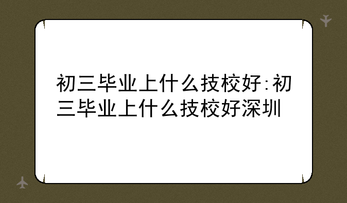 初三毕业上什么技校好:初三毕业上什么技校好深圳