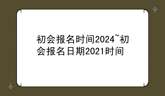 初会报名时间2024~初会报名日期2021时间