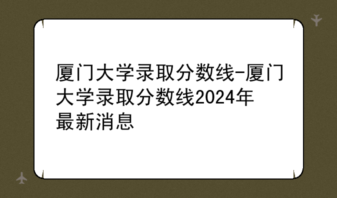厦门大学录取分数线-厦门大学录取分数线2024年最新消息