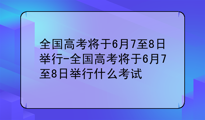 全国高考将于6月7至8日举行-全国高考将于6月7至8日举行什么考试